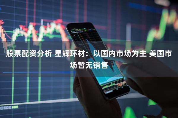 股票配资分析 星辉环材：以国内市场为主 美国市场暂无销售