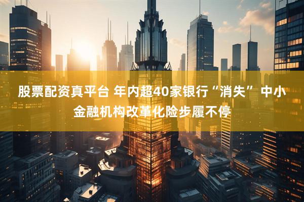 股票配资真平台 年内超40家银行“消失” 中小金融机构改革化险步履不停