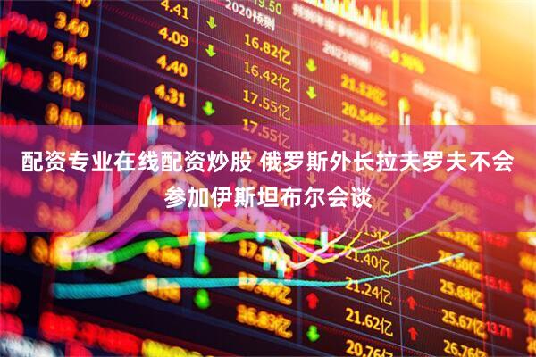 配资专业在线配资炒股 俄罗斯外长拉夫罗夫不会参加伊斯坦布尔会谈