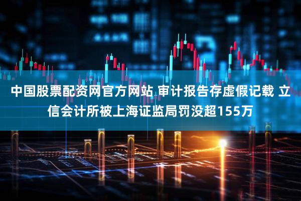 中国股票配资网官方网站 审计报告存虚假记载 立信会计所被上海证监局罚没超155万