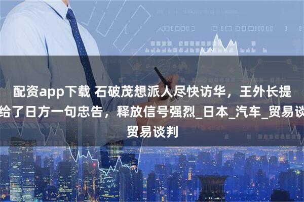 配资app下载 石破茂想派人尽快访华，王外长提前给了日方一句忠告，释放信号强烈_日本_汽车_贸易谈判