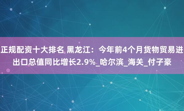 正规配资十大排名 黑龙江：今年前4个月货物贸易进出口总值同比增长2.9%_哈尔滨_海关_付子豪