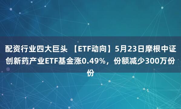配资行业四大巨头 【ETF动向】5月23日摩根中证创新药产业ETF基金涨0.49%，份额减少300万份