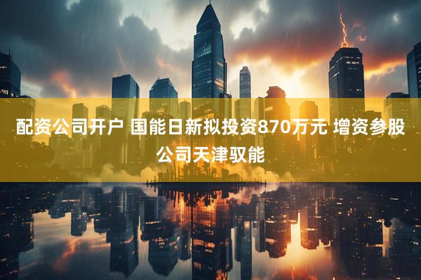 配资公司开户 国能日新拟投资870万元 增资参股公司天津驭能
