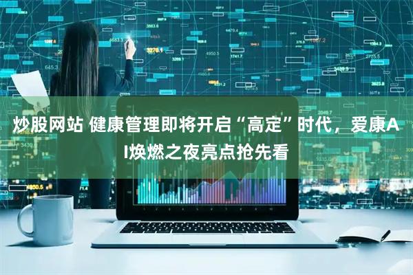 炒股网站 健康管理即将开启“高定”时代，爱康AI焕燃之夜亮点抢先看