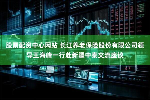 股票配资中心网站 长江养老保险股份有限公司领导王海峰一行赴新疆中泰交流座谈