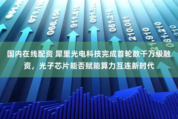 国内在线配资 犀里光电科技完成首轮数千万级融资，光子芯片能否赋能算力互连新时代