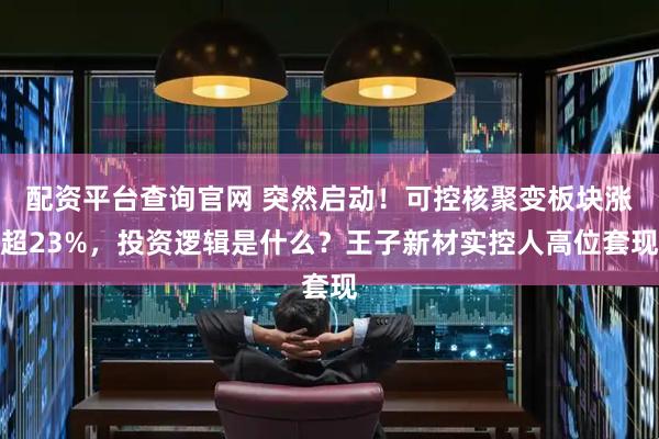 配资平台查询官网 突然启动！可控核聚变板块涨超23%，投资逻辑是什么？王子新材实控人高位套现