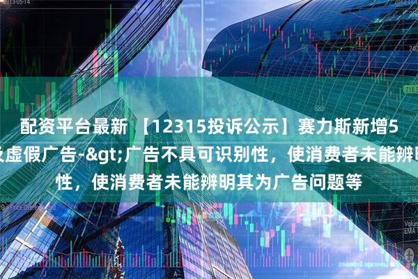 配资平台最新 【12315投诉公示】赛力斯新增5件投诉公示，涉及虚假广告->广告不具可识别性，使消费者未能辨明其为广告问题等