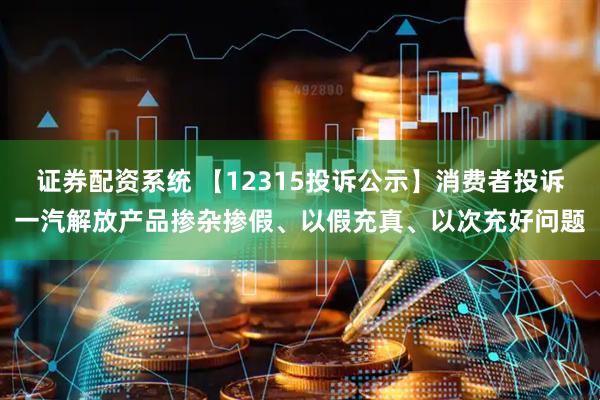 证券配资系统 【12315投诉公示】消费者投诉一汽解放产品掺杂掺假、以假充真、以次充好问题
