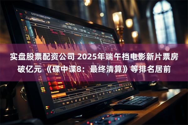 实盘股票配资公司 2025年端午档电影新片票房破亿元 《碟中谍8：最终清算》等排名居前