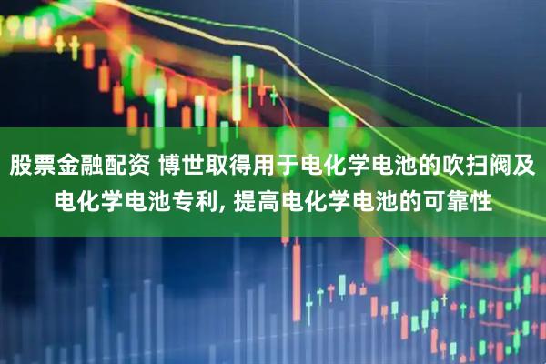 股票金融配资 博世取得用于电化学电池的吹扫阀及电化学电池专利, 提高电化学电池的可靠性