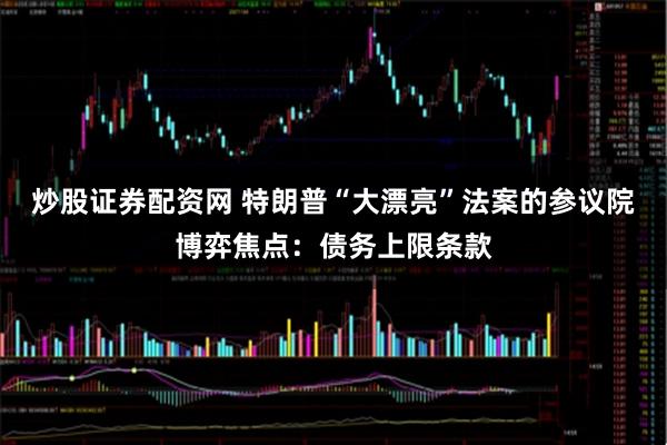 炒股证券配资网 特朗普“大漂亮”法案的参议院博弈焦点：债务上限条款