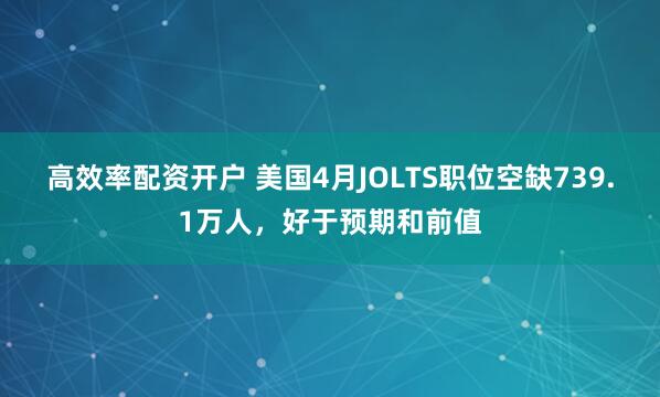 高效率配资开户 美国4月JOLTS职位空缺739.1万人，好于预期和前值