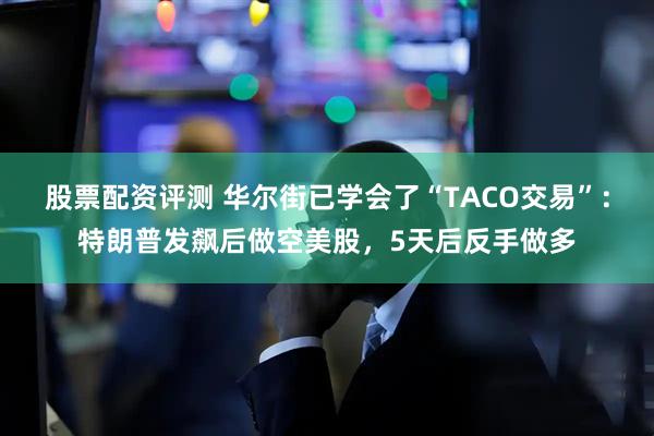 股票配资评测 华尔街已学会了“TACO交易”：特朗普发飙后做空美股，5天后反手做多