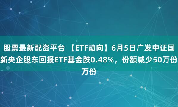 股票最新配资平台 【ETF动向】6月5日广发中证国新央企股东回报ETF基金跌0.48%，份额减少50万份