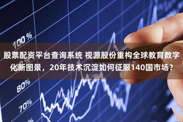股票配资平台查询系统 视源股份重构全球教育数字化新图景，20年技术沉淀如何征服140国市场？