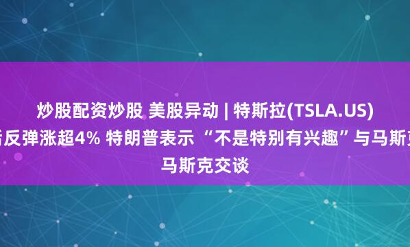 炒股配资炒股 美股异动 | 特斯拉(TSLA.US)暴跌后反弹涨超4% 特朗普表示 “不是特别有兴趣”与马斯克交谈