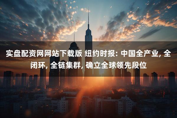 实盘配资网网站下载版 纽约时报: 中国全产业, 全闭环, 全链集群, 确立全球领先段位