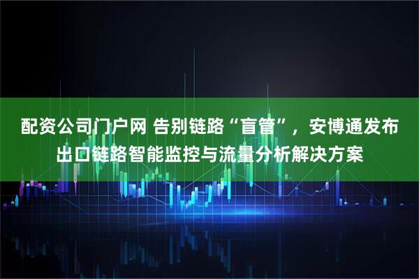 配资公司门户网 告别链路“盲管”，安博通发布出口链路智能监控与流量分析解决方案