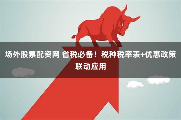场外股票配资网 省税必备！税种税率表+优惠政策联动应用
