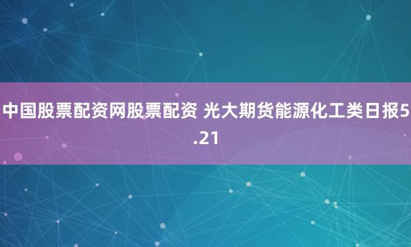 中国股票配资网股票配资 光大期货能源化工类日报5.21