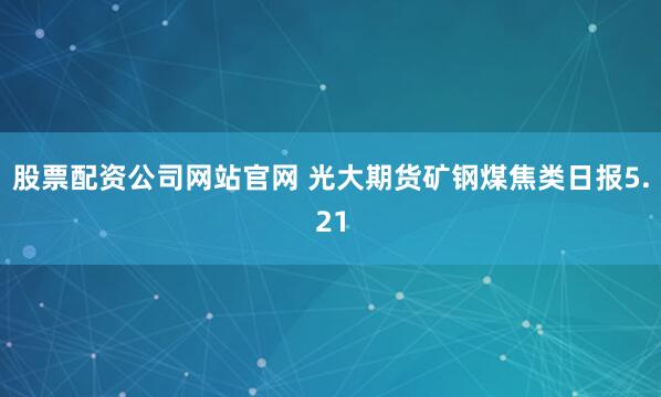 股票配资公司网站官网 光大期货矿钢煤焦类日报5.21