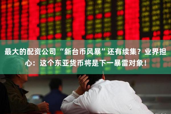 最大的配资公司 “新台币风暴”还有续集？业界担心：这个东亚货币将是下一暴雷对象！