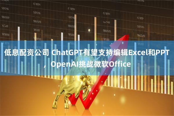 低息配资公司 ChatGPT有望支持编辑Excel和PPT，OpenAI挑战微软Office