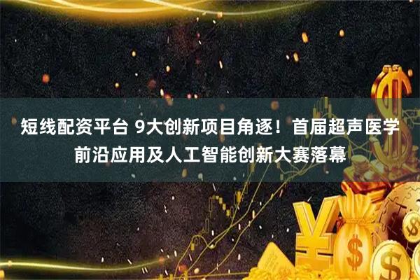 短线配资平台 9大创新项目角逐！首届超声医学前沿应用及人工智能创新大赛落幕