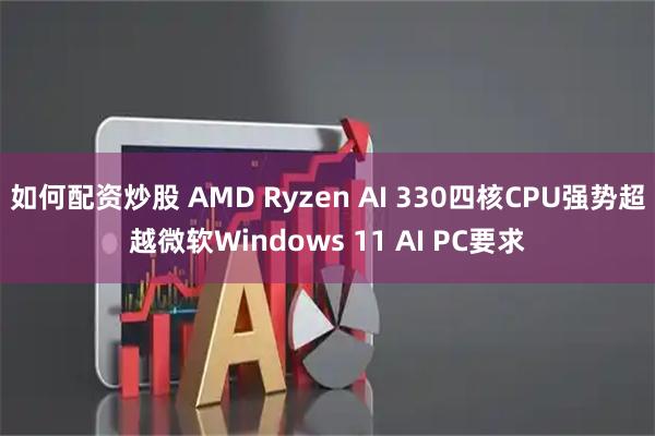 如何配资炒股 AMD Ryzen AI 330四核CPU强势超越微软Windows 11 AI PC要求