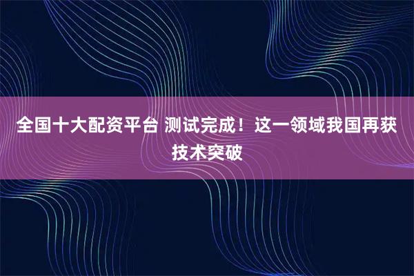 全国十大配资平台 测试完成！这一领域我国再获技术突破