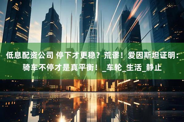 低息配资公司 停下才更稳？荒谬！爱因斯坦证明：骑车不停才是真平衡！_车轮_生活_静止