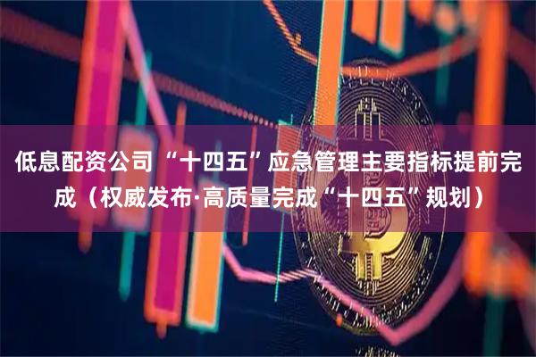 低息配资公司 “十四五”应急管理主要指标提前完成（权威发布·高质量完成“十四五”规划）