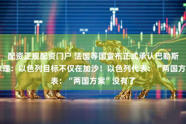 配资正规配资门户 法国等国宣布正式承认巴勒斯坦国！以总理：以色列目标不仅在加沙！以色列代表：“两国方案”没有了