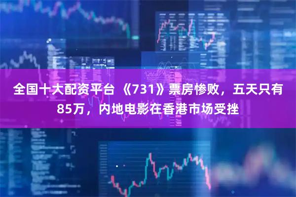 全国十大配资平台 《731》票房惨败，五天只有85万，内地电影在香港市场受挫