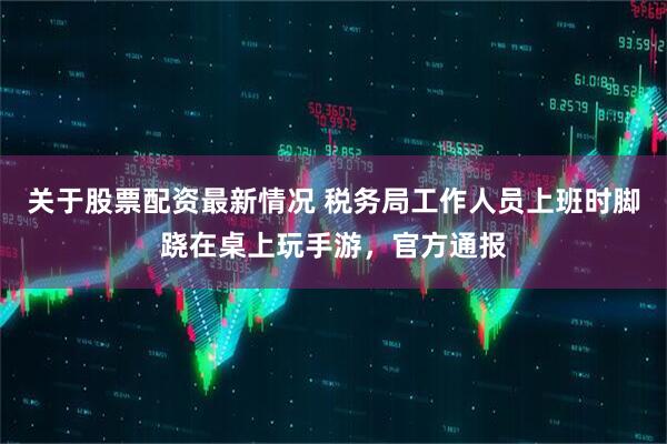 关于股票配资最新情况 税务局工作人员上班时脚跷在桌上玩手游，官方通报