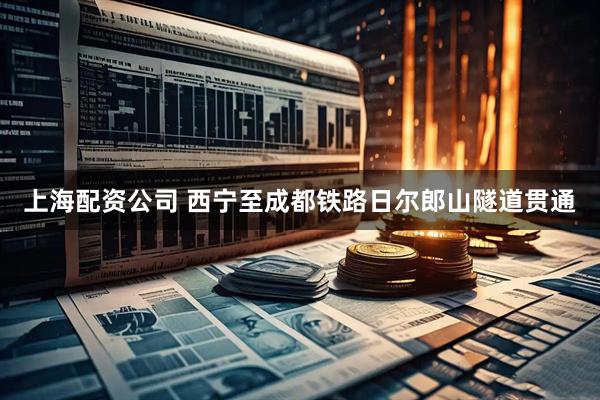 上海配资公司 西宁至成都铁路日尔郎山隧道贯通