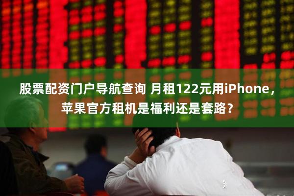 股票配资门户导航查询 月租122元用iPhone，苹果官方租机是福利还是套路？