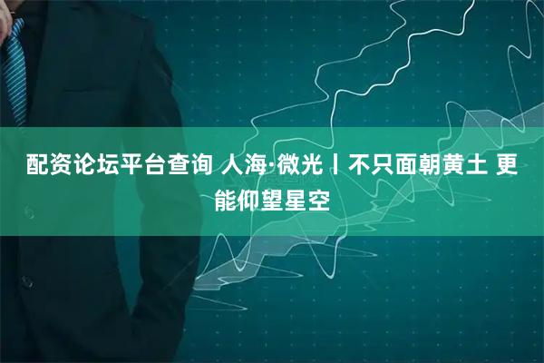 配资论坛平台查询 人海·微光丨不只面朝黄土 更能仰望星空